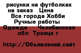 рисунки на футболках на заказ › Цена ­ 600 - Все города Хобби. Ручные работы » Одежда   . Челябинская обл.,Троицк г.